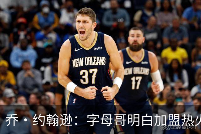 乔·约翰逊：字母哥明白加盟热火是重生 他不像传闻里的那种人
