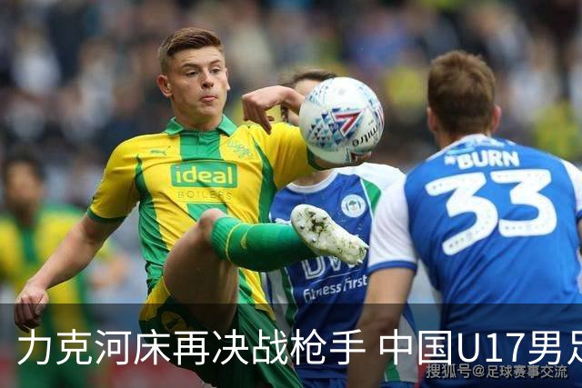 力克河床再决战枪手 中国U17男足闪耀上海 国足剑指世界杯