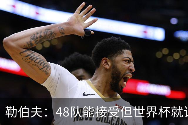 勒伯夫：48队能接受但世界杯就该是强强对话，32强赛才是正式开始