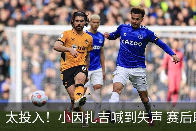 太投入！小因扎吉喊到失声 赛后助教代为接受采访