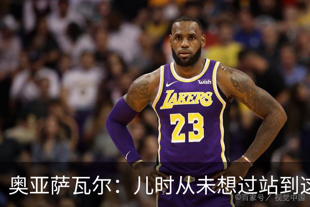 奥亚萨瓦尔：儿时从未想过站到这个位置 只剩最后一战要好好恢复