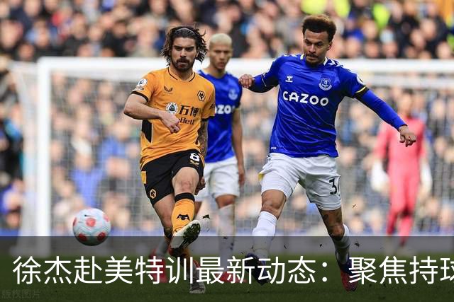 徐杰赴美特训最新动态：聚焦持球与投篮，期待全面进攻蜕变！