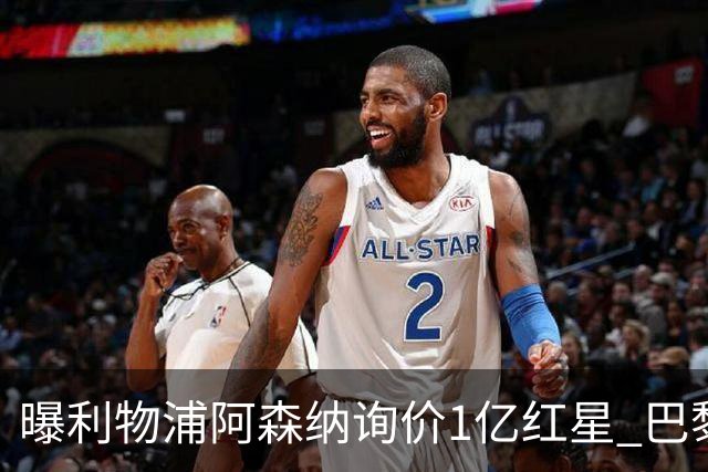 曝利物浦阿森纳询价1亿红星 巴黎已谈妥个人条款但钱还没到位