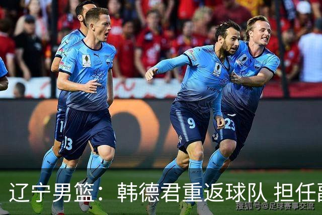 辽宁男篮：韩德君重返球队 担任副总经理兼领队