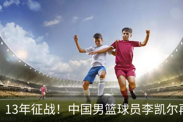 13年征战！中国男篮球员李凯尔再获390万美元合同，携妻游巴黎显风采