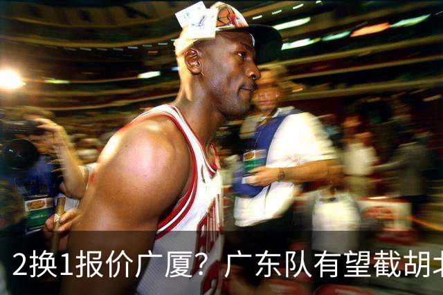 2换1报价广厦？广东队有望截胡北京男篮，朱芳雨强挖小巴里布朗！